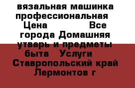 вязальная машинка профессиональная › Цена ­ 15 000 - Все города Домашняя утварь и предметы быта » Услуги   . Ставропольский край,Лермонтов г.